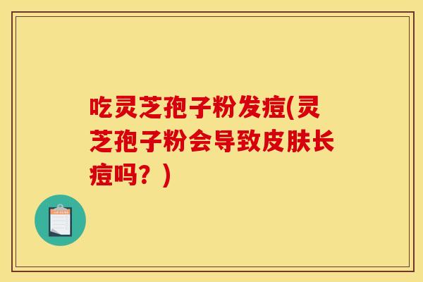 吃灵芝孢子粉发痘(灵芝孢子粉会导致长痘吗?) 吃灵芝孢子粉发痘(灵芝孢子粉会导致长痘吗?)
