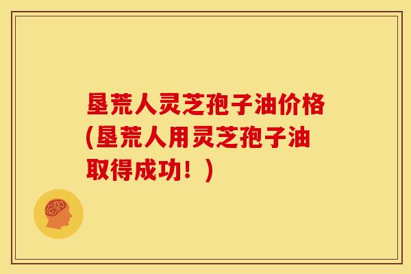 垦荒人灵芝孢子油价格(垦荒人用灵芝孢子油取得成功！)