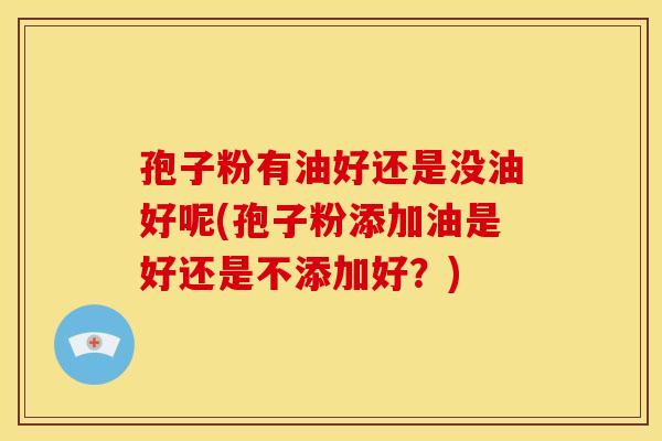 孢子粉有油好还是没油好呢(孢子粉添加油是好还是不添加好?) 孢子粉有油好还是没油好呢(孢子粉添加油是好还是不添加好?)