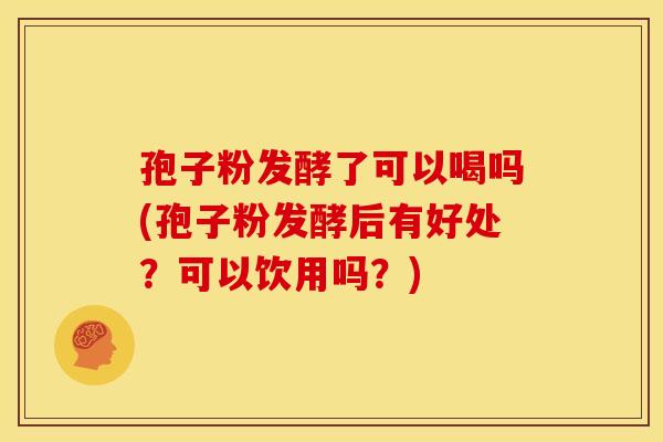 孢子粉发酵了可以喝吗(孢子粉发酵后有好处?可以饮用吗?) 孢子粉发酵了可以喝吗(孢子粉发酵后有好处?可以饮用吗?)