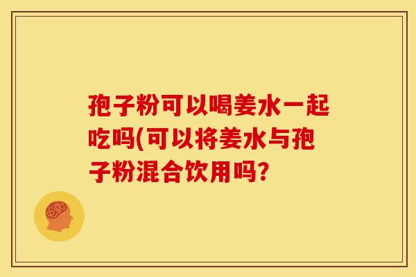 孢子粉可以喝姜水一起吃吗(可以将姜水与孢子粉混合饮用吗? 孢子粉可以喝姜水一起吃吗(可以将姜水与孢子粉混合饮用吗?