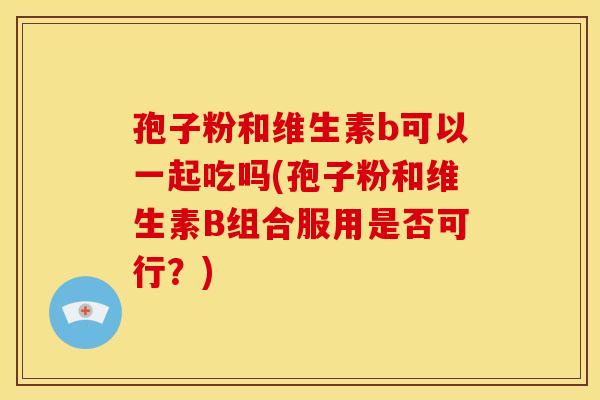 孢子粉和维生素b可以一起吃吗(孢子粉和维生素B组合服用是否可行?) 孢子粉和维生素b可以一起吃吗(孢子粉和维生素B组合服用是否可行?)