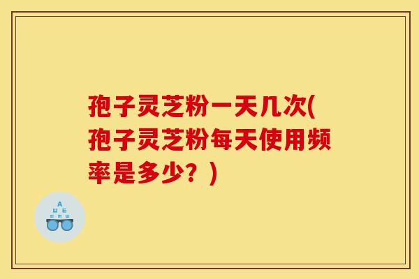 孢子灵芝粉一天几次(孢子灵芝粉每天使用频率是多少?) 孢子灵芝粉一天几次(孢子灵芝粉每天使用频率是多少?)