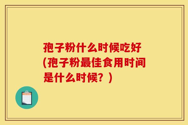 孢子粉什么时候吃好 (孢子粉佳食用时间是什么时候?) 孢子粉什么时候吃好 (孢子粉佳食用时间是什么时候?)