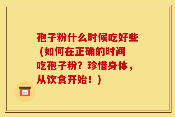 孢子粉什么时候吃好些 (如何在正确的时间吃孢子粉?珍惜身体,从饮食开始!) 孢子粉什么时候吃好些 (如何在正确的时间吃孢子粉?珍惜身体,从饮食开始!)
