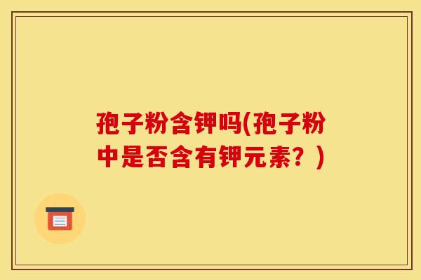 孢子粉含钾吗(孢子粉中是否含有钾元素?) 孢子粉含钾吗(孢子粉中是否含有钾元素?)