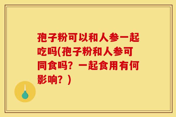 孢子粉可以和人参一起吃吗(孢子粉和人参可同食吗?一起食用有何影响?) 孢子粉可以和人参一起吃吗(孢子粉和人参可同食吗?一起食用有何影响?)