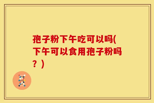 孢子粉下午吃可以吗(下午可以食用孢子粉吗?) 孢子粉下午吃可以吗(下午可以食用孢子粉吗?)