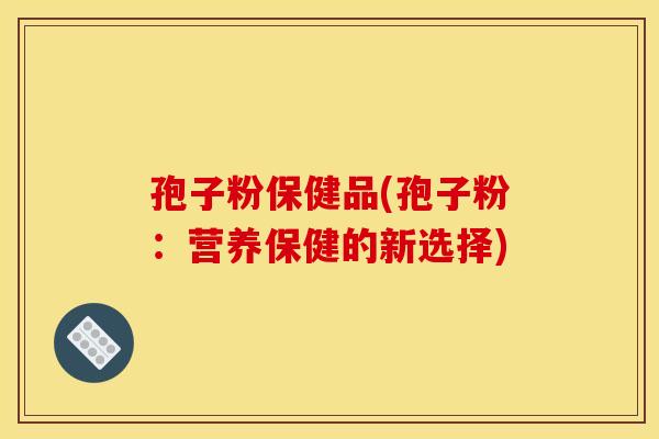 孢子粉保健品(孢子粉:营养保健的新选择) 孢子粉保健品(孢子粉:营养保健的新选择)