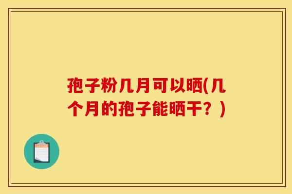 孢子粉几月可以晒(几个月的孢子能晒干?) 孢子粉几月可以晒(几个月的孢子能晒干?)