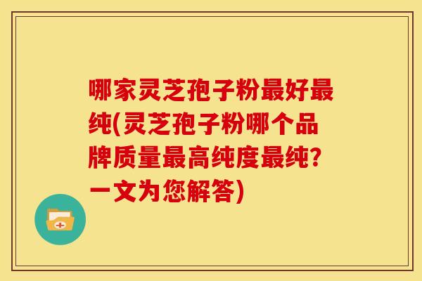 哪家灵芝孢子粉好纯(灵芝孢子粉哪个品牌质量高纯度纯?一文为您解答) 哪家灵芝孢子粉好纯(灵芝孢子粉哪个品牌质量高纯度纯?一文为您解答)