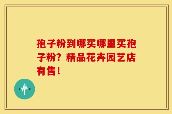 孢子粉到哪买哪里买孢子粉?精品花卉园艺店有售! 孢子粉到哪买哪里买孢子粉?精品花卉园艺店有售!