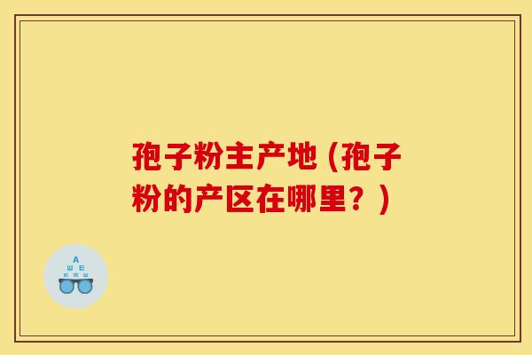孢子粉主产地 (孢子粉的产区在哪里?) 孢子粉主产地 (孢子粉的产区在哪里?)