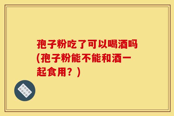 孢子粉吃了可以喝酒吗(孢子粉能不能和酒一起食用?) 孢子粉吃了可以喝酒吗(孢子粉能不能和酒一起食用?)