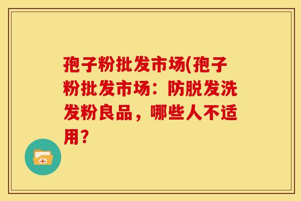 孢子粉批发市场(孢子粉批发市场:防洗发粉良品,哪些人不适用? 孢子粉批发市场(孢子粉批发市场:防洗发粉良品,哪些人不适用?