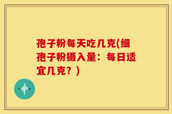 孢子粉每天吃几克(细孢子粉摄入量：每日适宜几克？)