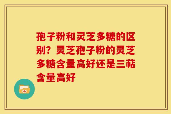 孢子粉和灵芝多糖的区别?灵芝孢子粉的灵芝多糖含量高好还是三萜含量高好 孢子粉和灵芝多糖的区别?灵芝孢子粉的灵芝多糖含量高好还是三萜含量高好