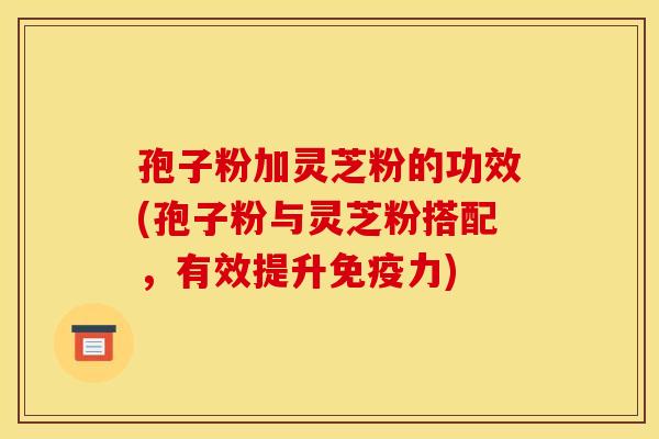 孢子粉加灵芝粉的功效(孢子粉与灵芝粉搭配,有效提升免疫力) 孢子粉加灵芝粉的功效(孢子粉与灵芝粉搭配,有效提升免疫力)