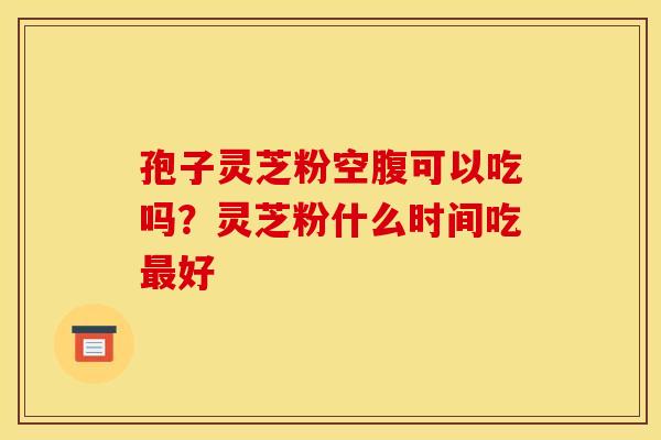 孢子灵芝粉空腹可以吃吗?灵芝粉什么时间吃好 孢子灵芝粉空腹可以吃吗?灵芝粉什么时间吃好