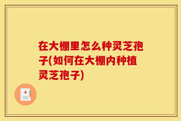 在大棚里怎么种灵芝孢子(如何在大棚内种植灵芝孢子) 在大棚里怎么种灵芝孢子(如何在大棚内种植灵芝孢子)