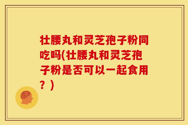 壮腰丸和灵芝孢子粉同吃吗(壮腰丸和灵芝孢子粉是否可以一起食用?) 壮腰丸和灵芝孢子粉同吃吗(壮腰丸和灵芝孢子粉是否可以一起食用?)