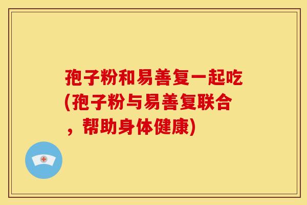 孢子粉和易善复一起吃(孢子粉与易善复联合，帮助身体健康)