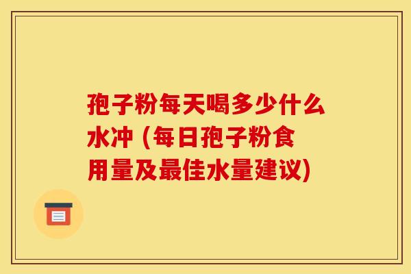 孢子粉每天喝多少什么水冲 (每日孢子粉食用量及佳水量建议) 孢子粉每天喝多少什么水冲 (每日孢子粉食用量及佳水量建议)