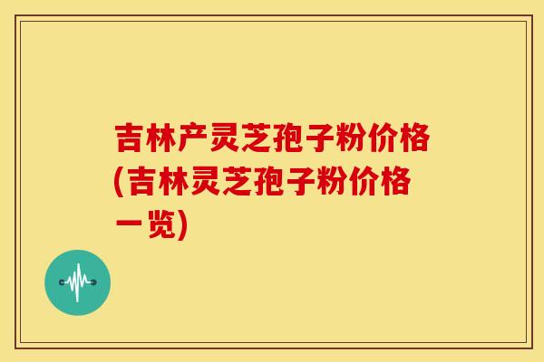 吉林产灵芝孢子粉价格(吉林灵芝孢子粉价格一览) 吉林产灵芝孢子粉价格(吉林灵芝孢子粉价格一览)