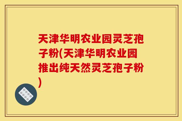 天津华明农业园灵芝孢子粉(天津华明农业园推出纯天然灵芝孢子粉) 天津华明农业园灵芝孢子粉(天津华明农业园推出纯天然灵芝孢子粉)