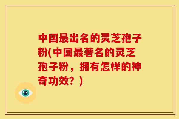 中国出名的灵芝孢子粉(中国著名的灵芝孢子粉,拥有怎样的神奇功效?) 中国出名的灵芝孢子粉(中国著名的灵芝孢子粉,拥有怎样的神奇功效?)