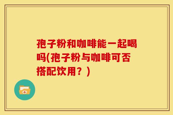孢子粉和咖啡能一起喝吗(孢子粉与咖啡可否搭配饮用?) 孢子粉和咖啡能一起喝吗(孢子粉与咖啡可否搭配饮用?)