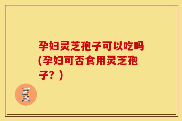 孕妇灵芝孢子可以吃吗(孕妇可否食用灵芝孢子?) 孕妇灵芝孢子可以吃吗(孕妇可否食用灵芝孢子?)