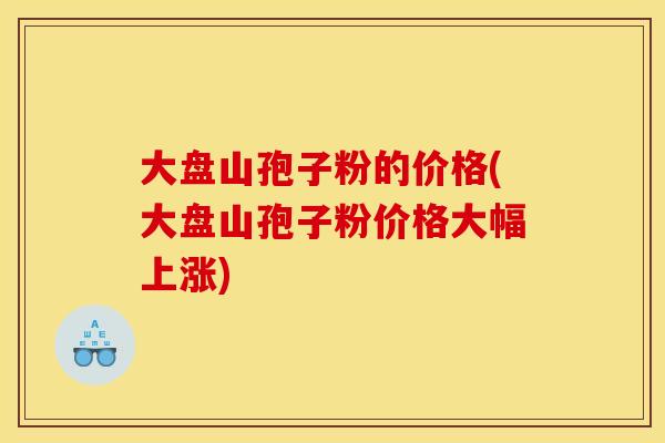 大盘山孢子粉的价格(大盘山孢子粉价格大幅上涨) 大盘山孢子粉的价格(大盘山孢子粉价格大幅上涨)