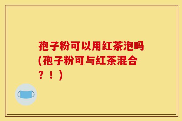 孢子粉可以用红茶泡吗(孢子粉可与红茶混合?!) 孢子粉可以用红茶泡吗(孢子粉可与红茶混合?!)