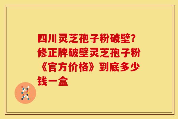 四川灵芝孢子粉破壁?修正牌破壁灵芝孢子粉《官方价格》到底多少钱一盒 四川灵芝孢子粉破壁?修正牌破壁灵芝孢子粉《官方价格》到底多少钱一盒