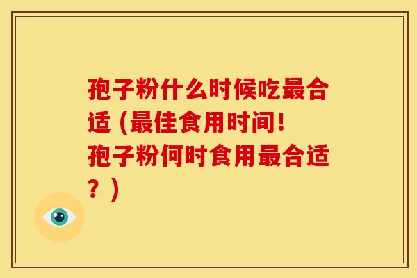 孢子粉什么时候吃合适 (佳食用时间!孢子粉何时食用合适?) 孢子粉什么时候吃合适 (佳食用时间!孢子粉何时食用合适?)