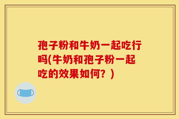 孢子粉和牛奶一起吃行吗(牛奶和孢子粉一起吃的效果如何？)
