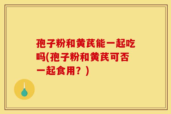 孢子粉和黄芪能一起吃吗(孢子粉和黄芪可否一起食用?) 孢子粉和黄芪能一起吃吗(孢子粉和黄芪可否一起食用?)