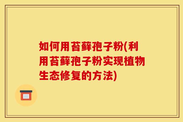 如何用苔藓孢子粉(利用苔藓孢子粉实现植物生态修复的方法) 如何用苔藓孢子粉(利用苔藓孢子粉实现植物生态修复的方法)