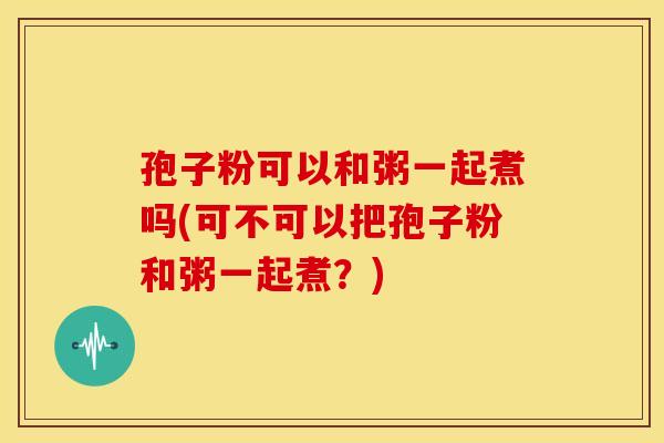 孢子粉可以和粥一起煮吗(可不可以把孢子粉和粥一起煮?) 孢子粉可以和粥一起煮吗(可不可以把孢子粉和粥一起煮?)
