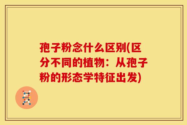 孢子粉念什么区别(区分不同的植物:从孢子粉的形态学特征出发) 孢子粉念什么区别(区分不同的植物:从孢子粉的形态学特征出发)
