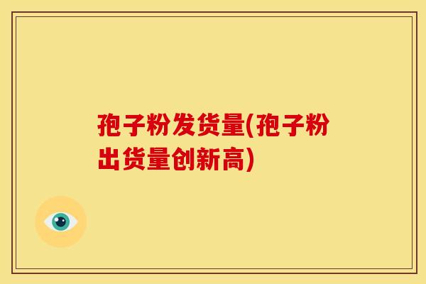 孢子粉发货量(孢子粉出货量创新高) 孢子粉发货量(孢子粉出货量创新高)