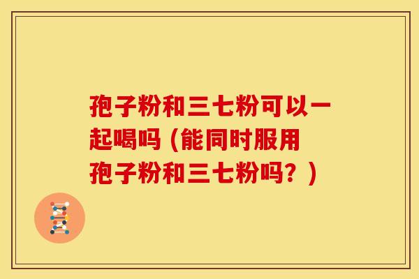 孢子粉和三七粉可以一起喝吗 (能同时服用孢子粉和三七粉吗?) 孢子粉和三七粉可以一起喝吗 (能同时服用孢子粉和三七粉吗?)