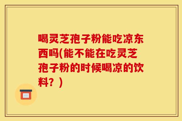 喝灵芝孢子粉能吃凉东西吗(能不能在吃灵芝孢子粉的时候喝凉的饮料?) 喝灵芝孢子粉能吃凉东西吗(能不能在吃灵芝孢子粉的时候喝凉的饮料?)