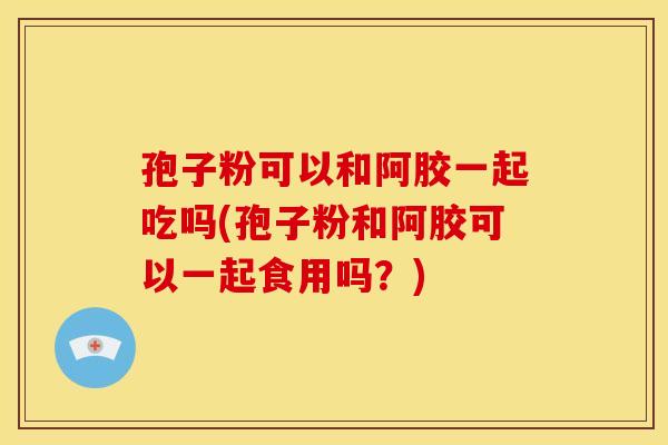 孢子粉可以和阿胶一起吃吗(孢子粉和阿胶可以一起食用吗?) 孢子粉可以和阿胶一起吃吗(孢子粉和阿胶可以一起食用吗?)
