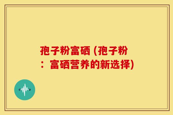 孢子粉富硒 (孢子粉:富硒营养的新选择) 孢子粉富硒 (孢子粉:富硒营养的新选择)