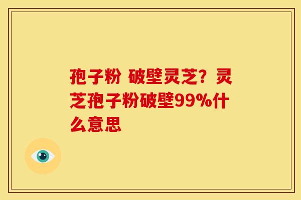 孢子粉 破壁灵芝?灵芝孢子粉破壁99%什么意思 孢子粉 破壁灵芝?灵芝孢子粉破壁99%什么意思