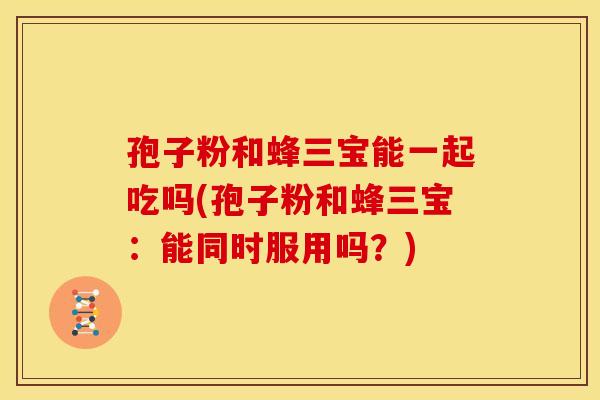 孢子粉和蜂三宝能一起吃吗(孢子粉和蜂三宝:能同时服用吗?) 孢子粉和蜂三宝能一起吃吗(孢子粉和蜂三宝:能同时服用吗?)