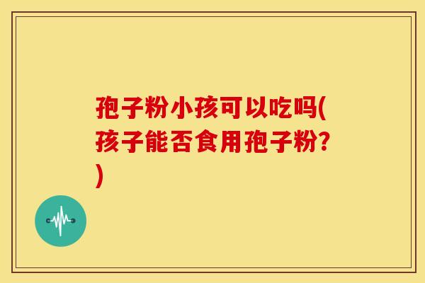 孢子粉小孩可以吃吗(孩子能否食用孢子粉？)