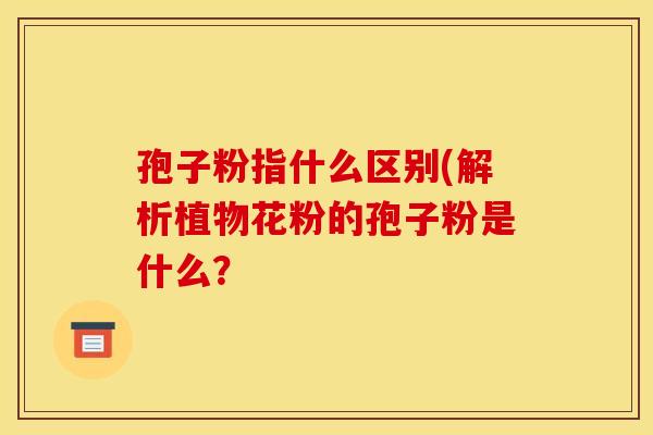 孢子粉指什么区别(解析植物花粉的孢子粉是什么？